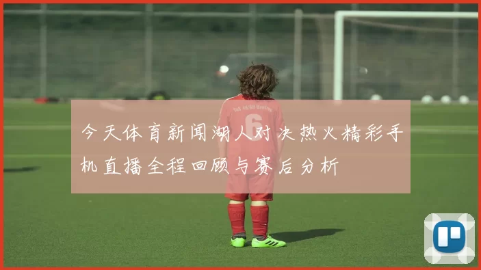 今天体育新闻湖人对决热火精彩手机直播全程回顾与赛后分析