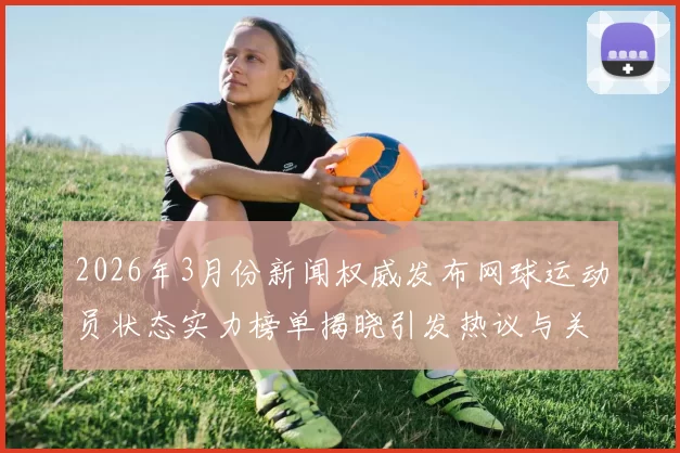 2026年3月份新闻权威发布网球运动员状态实力榜单揭晓引发热议与关注