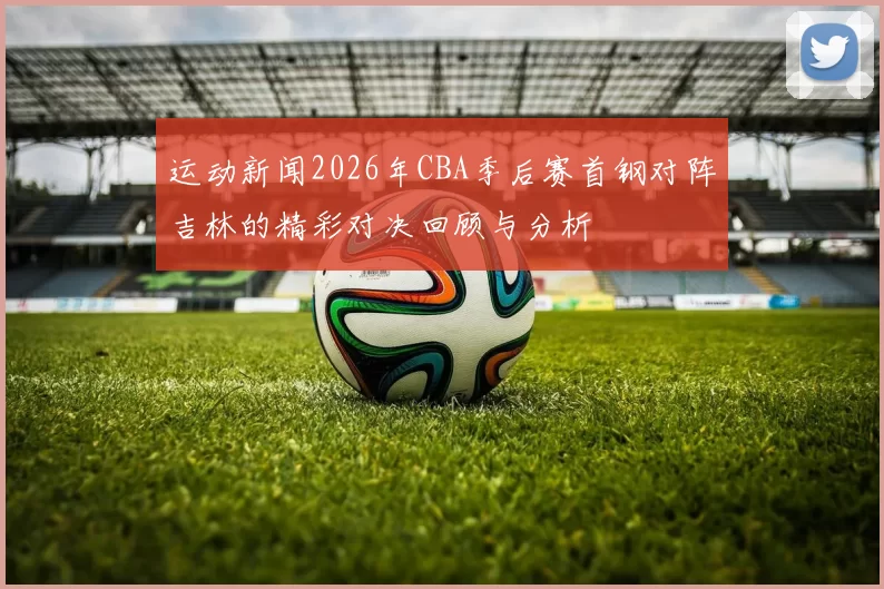 运动新闻2026年CBA季后赛首钢对阵吉林的精彩对决回顾与分析