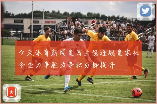 今天体育新闻皇马主场迎战皇家社会全力争胜力争积分榜提升